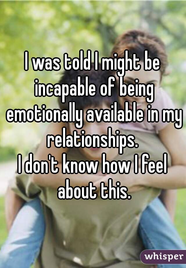 I was told I might be incapable of being emotionally available in my relationships. 
I don't know how I feel about this.
 