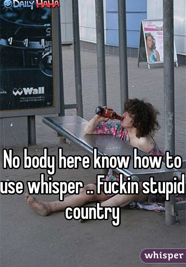 No body here know how to use whisper .. Fuckin stupid country