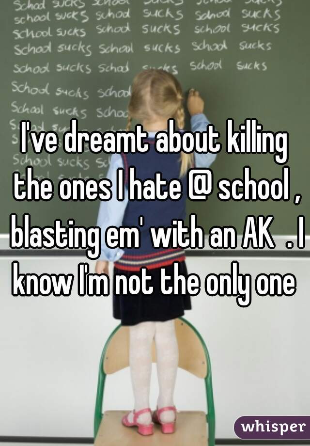 I've dreamt about killing the ones I hate @ school , blasting em' with an AK  . I know I'm not the only one 