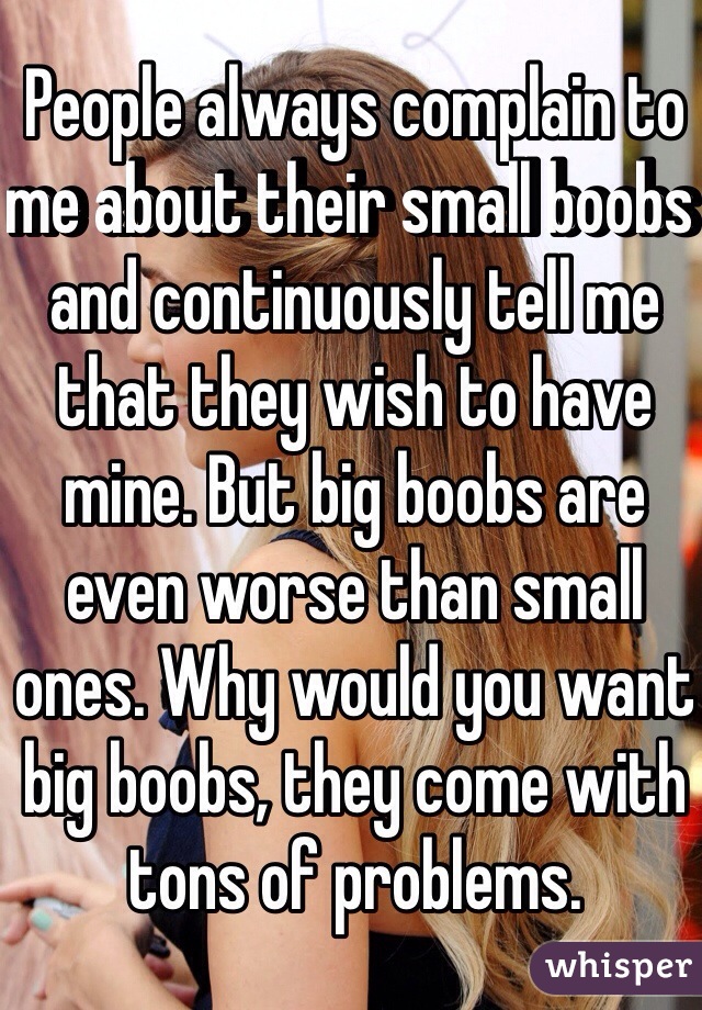 People always complain to me about their small boobs and continuously tell me that they wish to have mine. But big boobs are even worse than small ones. Why would you want big boobs, they come with tons of problems.