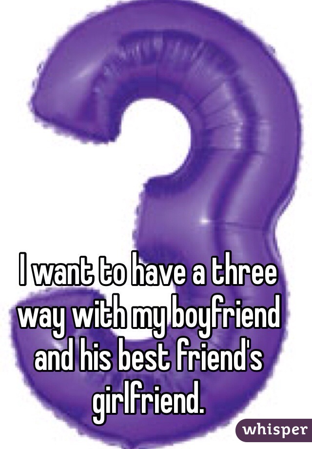I want to have a three way with my boyfriend and his best friend's girlfriend. 