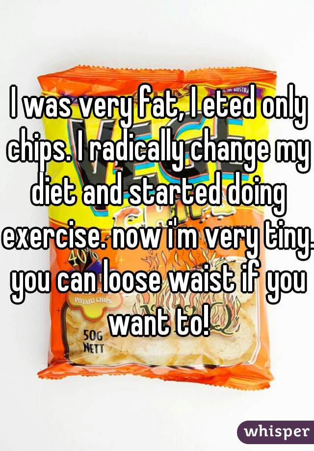  I was very fat, I eted only chips. I radically change my diet and started doing exercise. now i'm very tiny. you can loose waist if you want to!