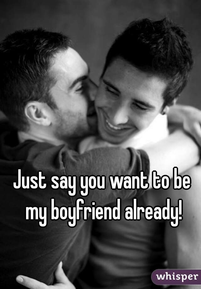 Just say you want to be my boyfriend already!