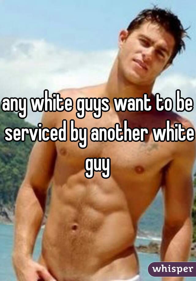 any white guys want to be serviced by another white guy 
