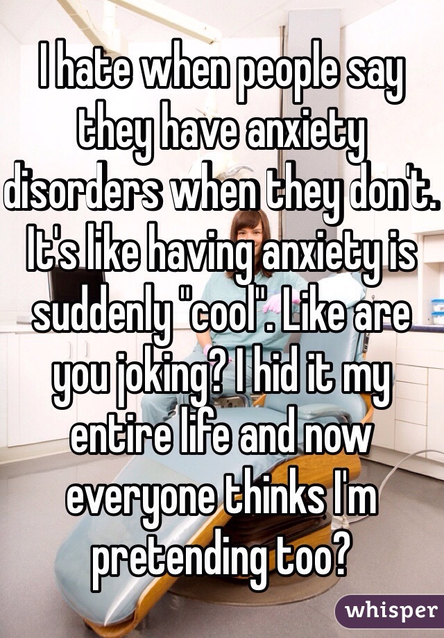 I hate when people say they have anxiety disorders when they don't. It's like having anxiety is suddenly "cool". Like are you joking? I hid it my entire life and now everyone thinks I'm pretending too? 