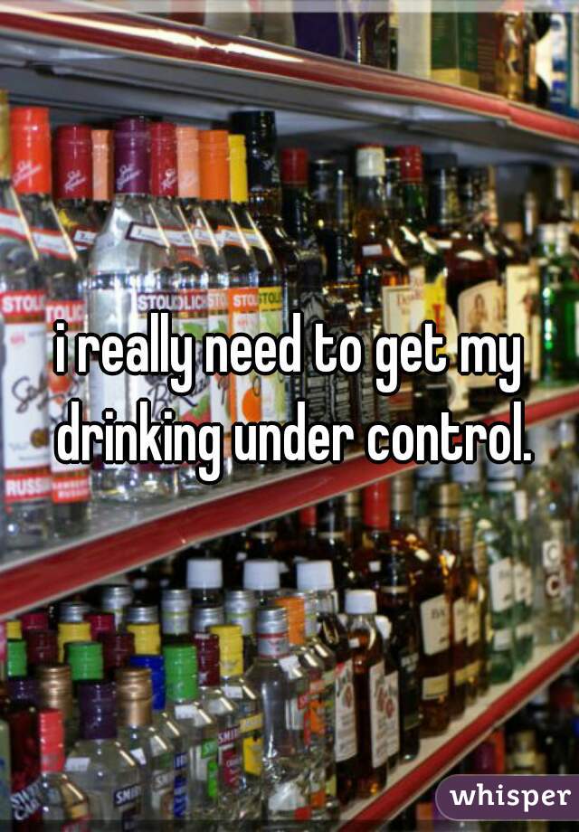 i really need to get my drinking under control.