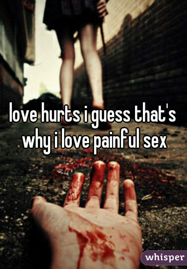 love hurts i guess that's why i love painful sex