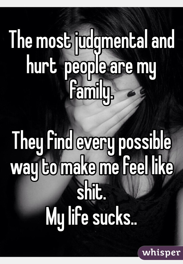 The most judgmental and hurt  people are my family. 

They find every possible way to make me feel like shit. 
My life sucks..   