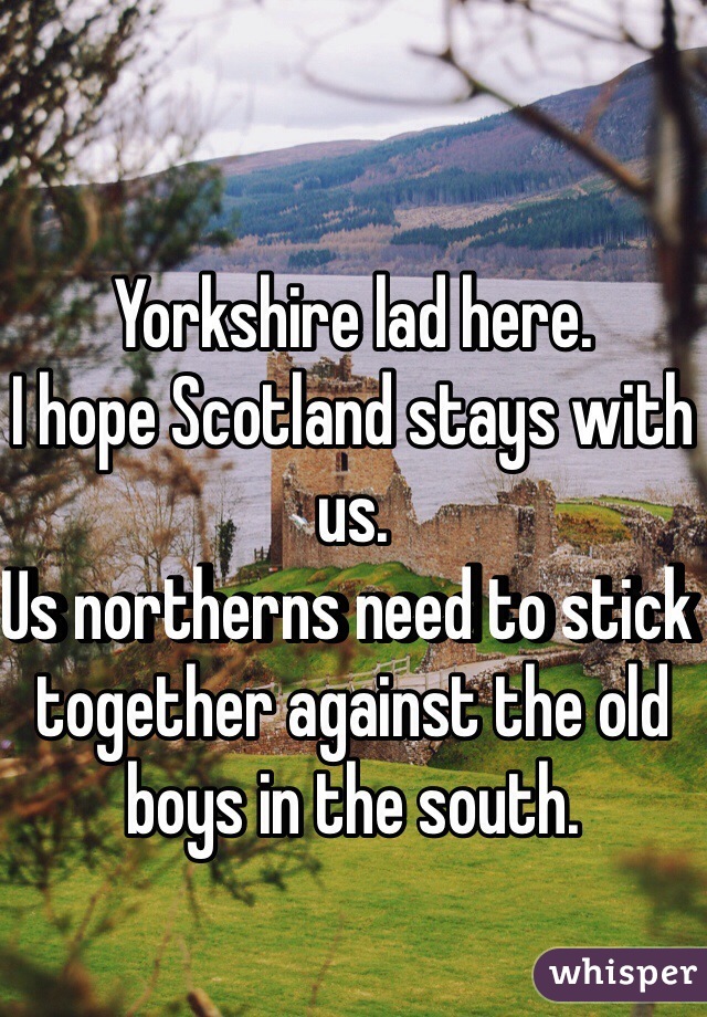Yorkshire lad here.
I hope Scotland stays with us.
Us northerns need to stick together against the old boys in the south.
