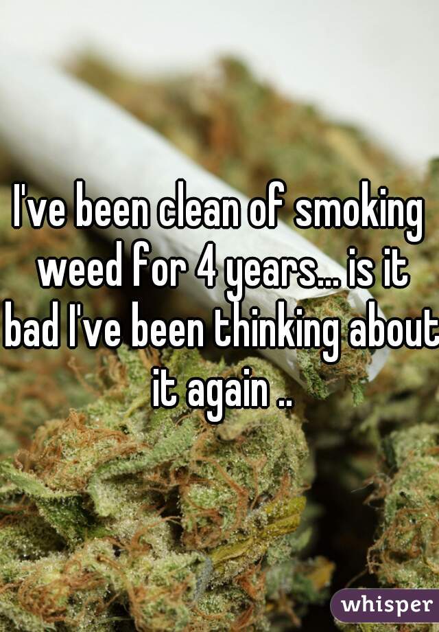I've been clean of smoking weed for 4 years... is it bad I've been thinking about it again ..