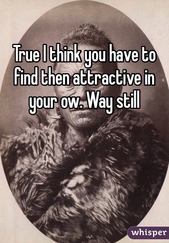 True I think you have to find then attractive in your ow. Way still 