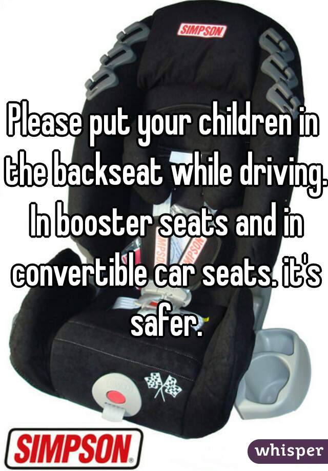 Please put your children in the backseat while driving. In booster seats and in convertible car seats. it's safer.