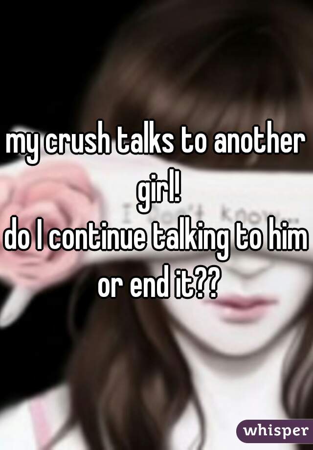 my crush talks to another girl!
do I continue talking to him or end it??