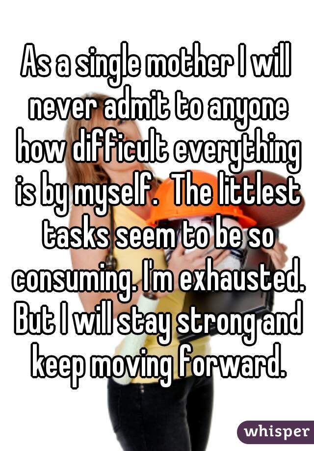 As a single mother I will never admit to anyone how difficult everything is by myself.  The littlest tasks seem to be so consuming. I'm exhausted. But I will stay strong and keep moving forward.