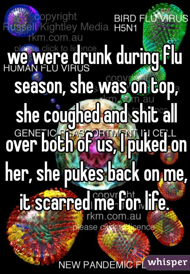 we were drunk during flu season, she was on top, she coughed and shit all over both of us, I puked on her, she pukes back on me, it scarred me for life. 