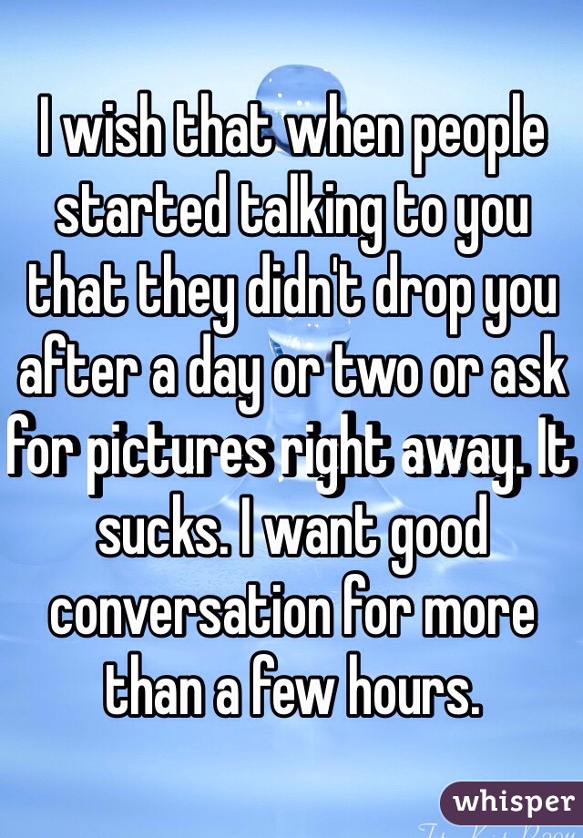 I wish that when people started talking to you that they didn't drop you after a day or two or ask for pictures right away. It sucks. I want good conversation for more than a few hours.