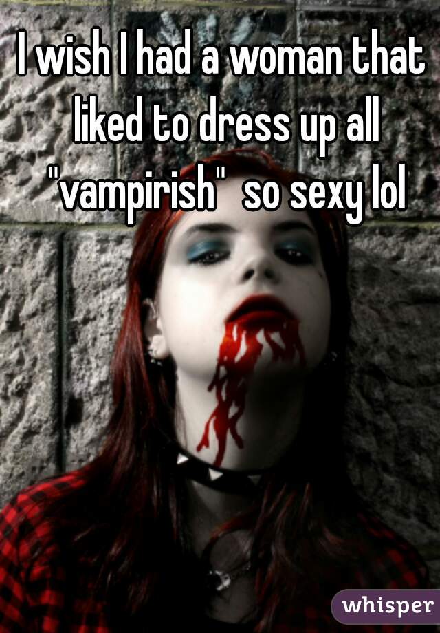 I wish I had a woman that liked to dress up all "vampirish"  so sexy lol