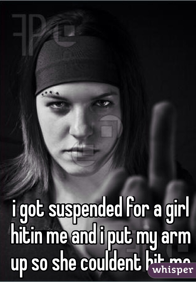 i got suspended for a girl hitin me and i put my arm up so she couldent hit me
