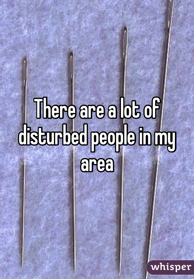 There are a lot of disturbed people in my area