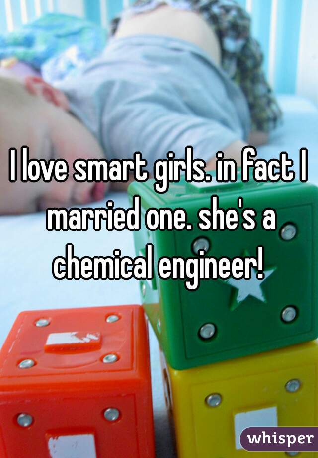 I love smart girls. in fact I married one. she's a chemical engineer! 