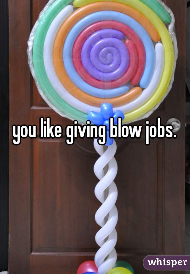 you like giving blow jobs.