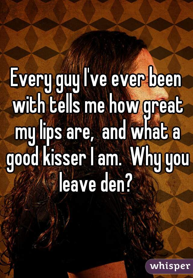 Every guy I've ever been with tells me how great my lips are,  and what a good kisser I am.  Why you leave den? 