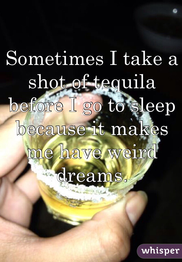 Sometimes I take a shot of tequila before I go to sleep because it makes me have weird dreams.