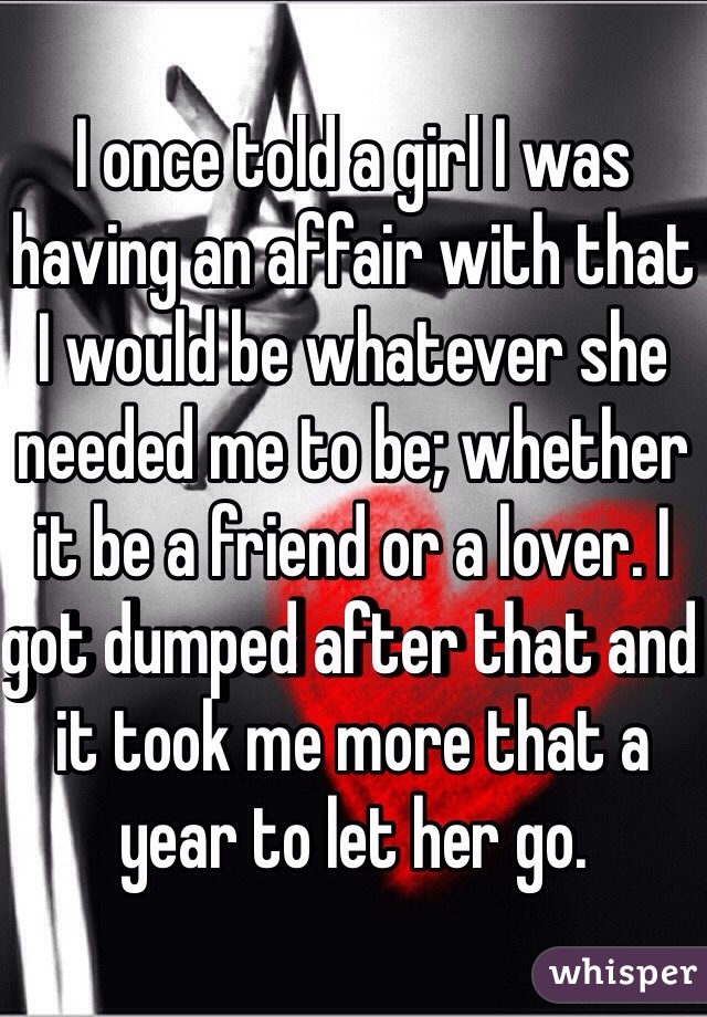I once told a girl I was having an affair with that I would be whatever she needed me to be; whether it be a friend or a lover. I got dumped after that and it took me more that a year to let her go.
