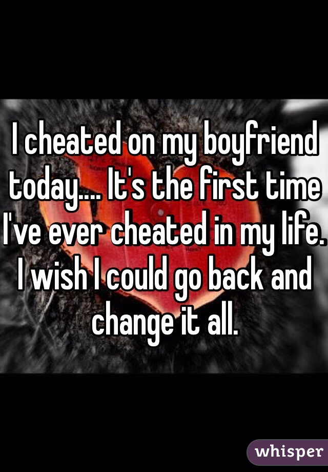 I cheated on my boyfriend today.... It's the first time I've ever cheated in my life. I wish I could go back and change it all. 