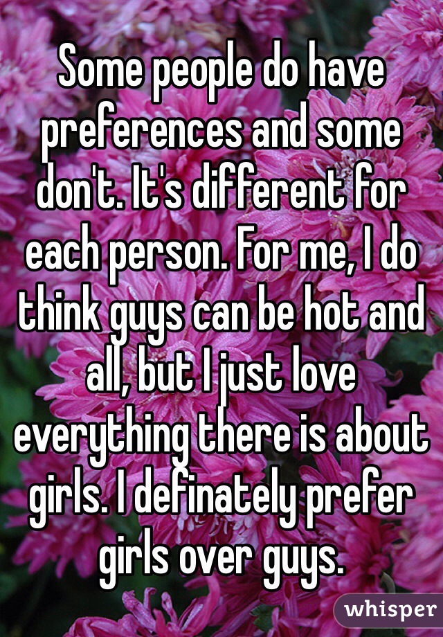 Some people do have preferences and some don't. It's different for each person. For me, I do think guys can be hot and all, but I just love everything there is about girls. I definately prefer girls over guys.