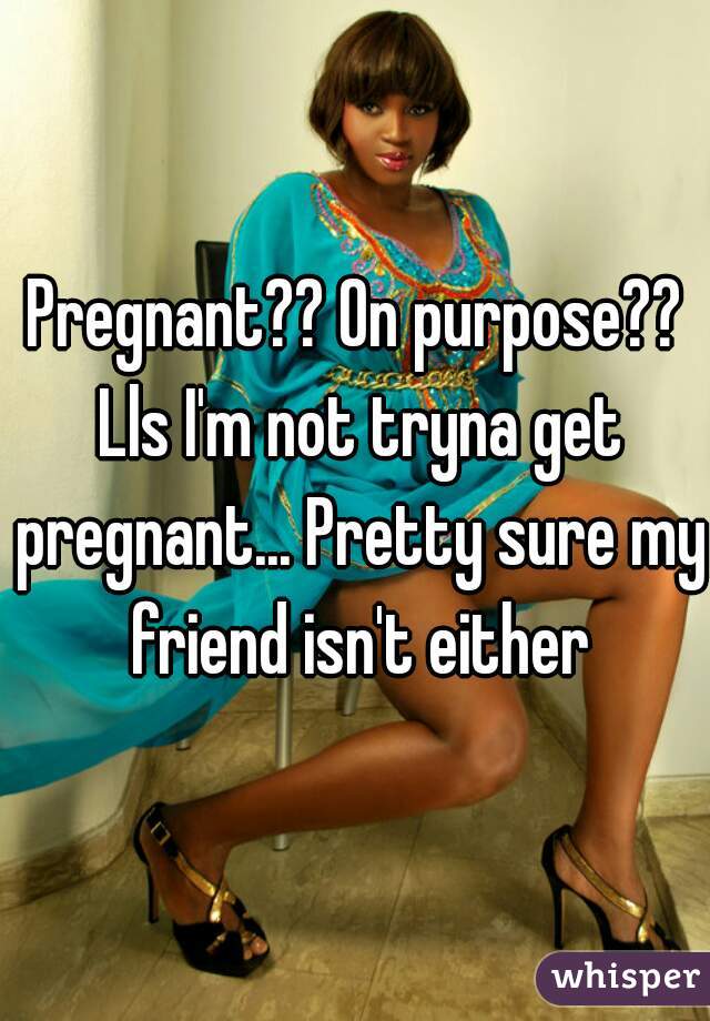 Pregnant?? On purpose?? Lls I'm not tryna get pregnant... Pretty sure my friend isn't either