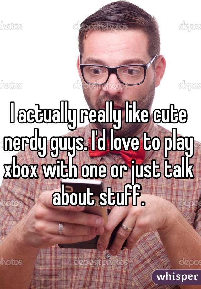 I actually really like cute nerdy guys. I'd love to play xbox with one or just talk about stuff.
