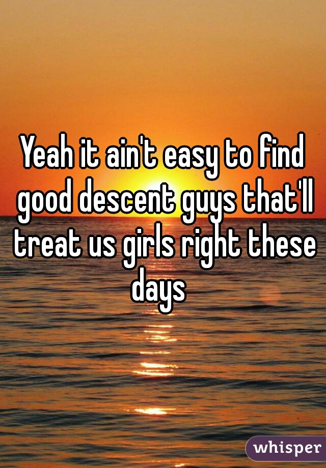 Yeah it ain't easy to find good descent guys that'll treat us girls right these days  