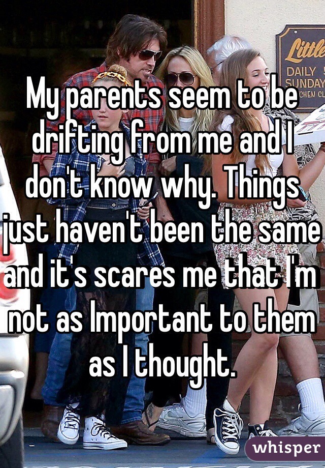 My parents seem to be drifting from me and I don't know why. Things just haven't been the same and it's scares me that I'm not as Important to them as I thought. 