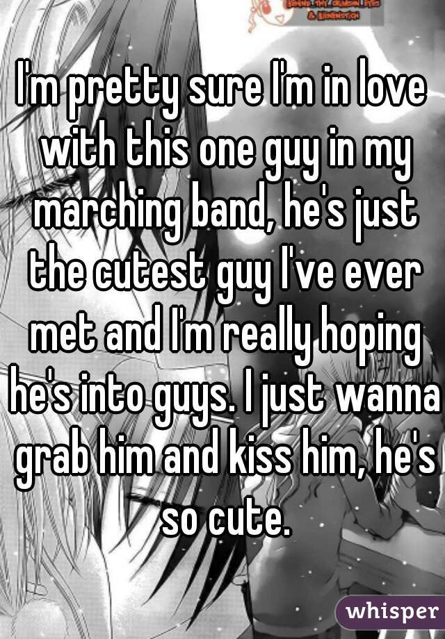 I'm pretty sure I'm in love with this one guy in my marching band, he's just the cutest guy I've ever met and I'm really hoping he's into guys. I just wanna grab him and kiss him, he's so cute.