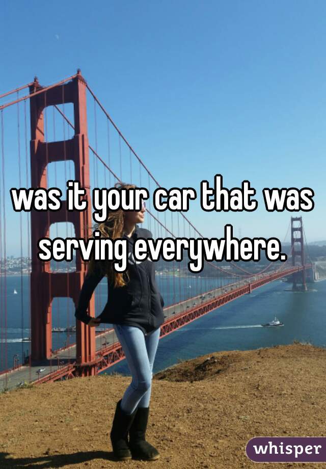 was it your car that was serving everywhere. 