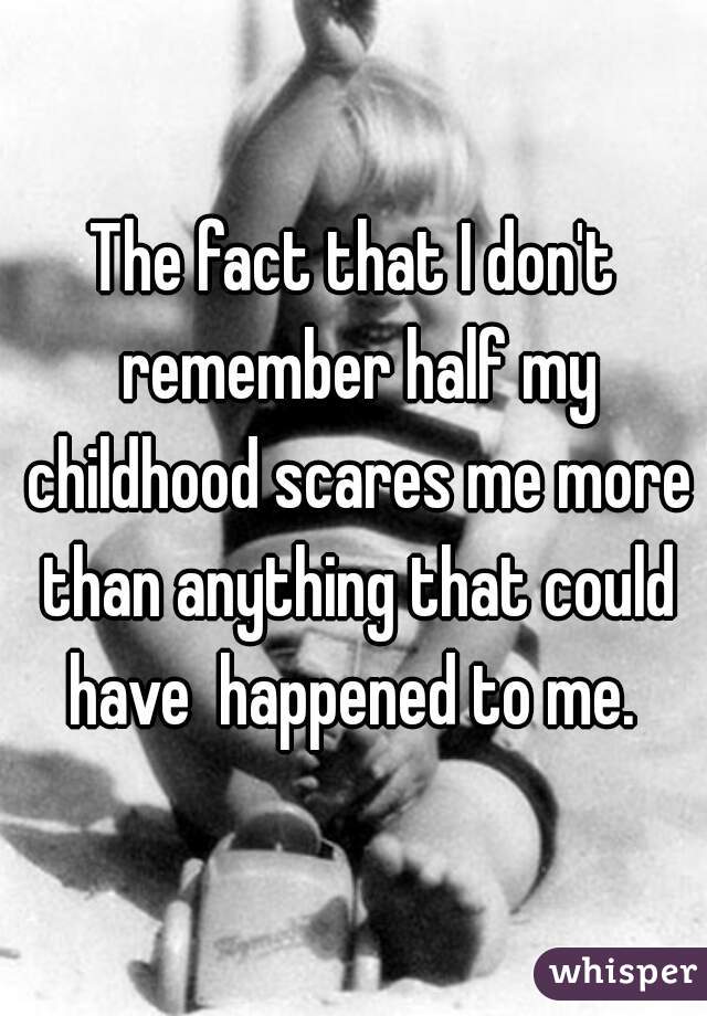 The fact that I don't remember half my childhood scares me more than anything that could have  happened to me. 