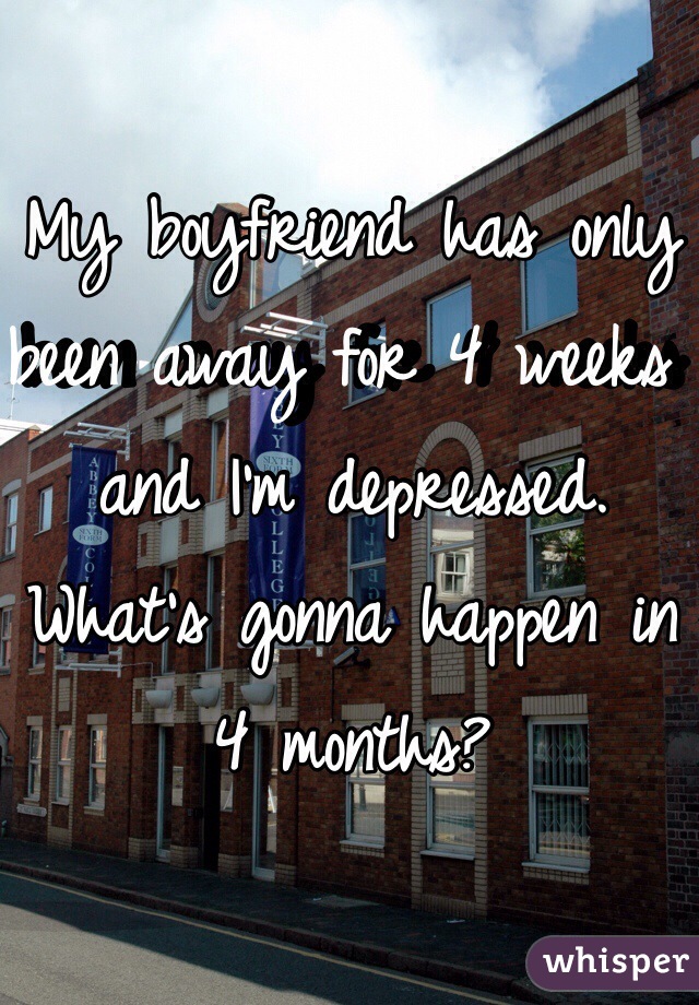 My boyfriend has only been away for 4 weeks and I'm depressed. What's gonna happen in 4 months? 