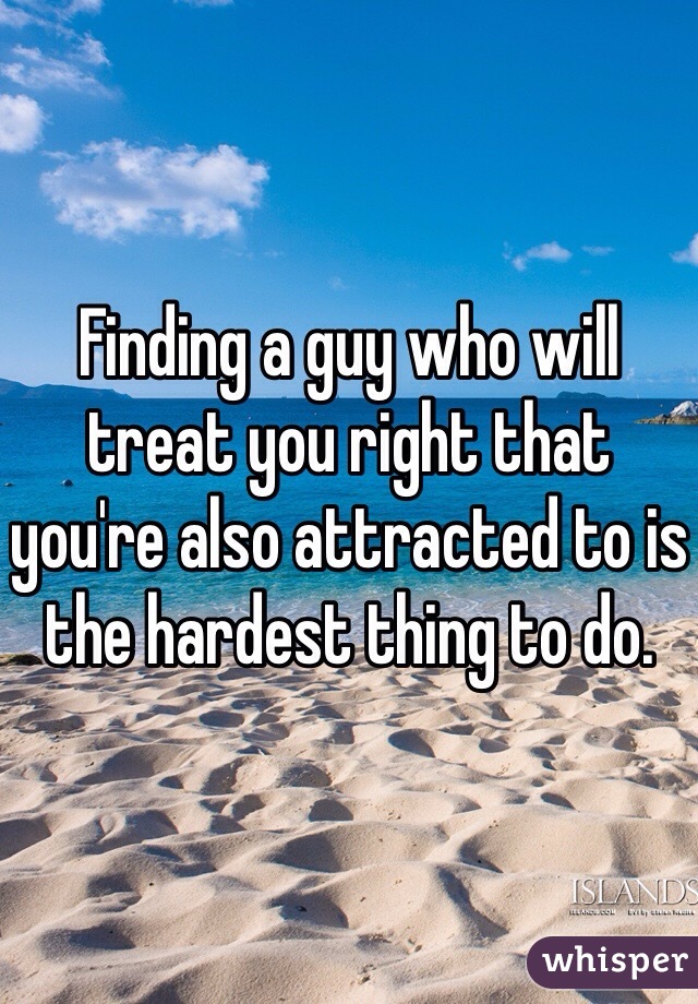 Finding a guy who will treat you right that you're also attracted to is the hardest thing to do. 