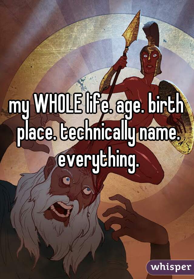 my WHOLE life. age. birth place. technically name. everything.