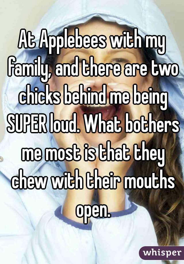 At Applebees with my family, and there are two chicks behind me being SUPER loud. What bothers me most is that they chew with their mouths open.