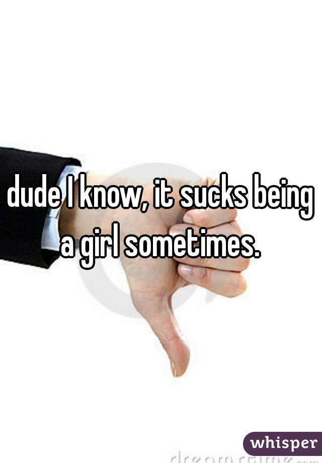 dude I know, it sucks being a girl sometimes. 