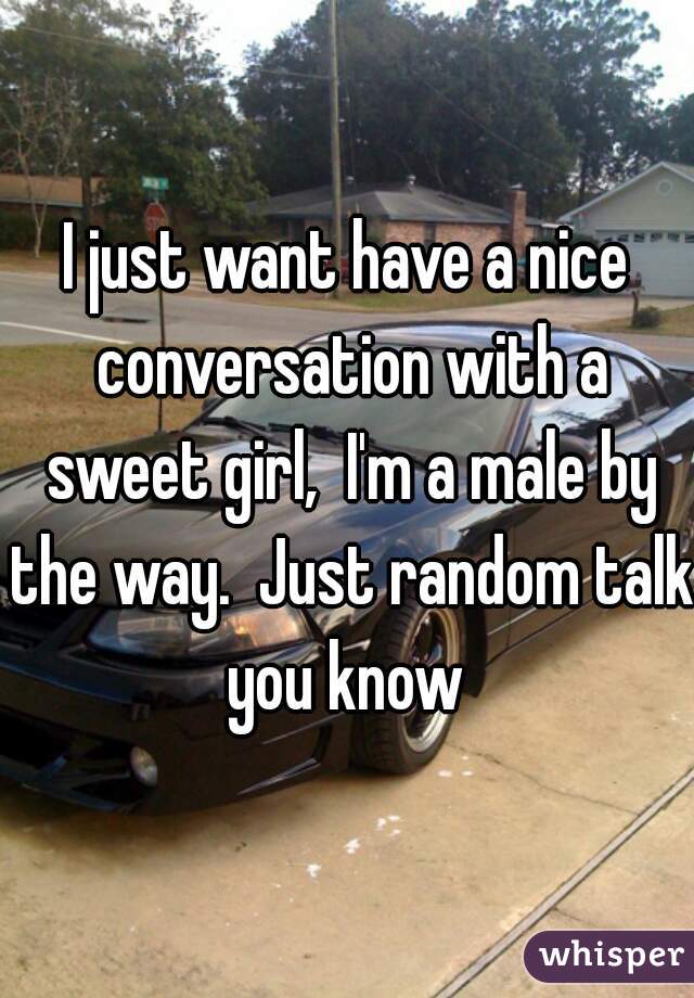 I just want have a nice conversation with a sweet girl,  I'm a male by the way.  Just random talk you know 
