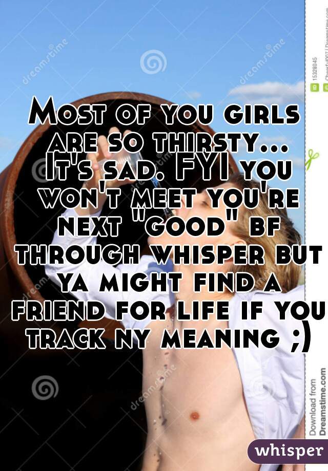Most of you girls are so thirsty... It's sad. FYI you won't meet you're next "good" bf through whisper but ya might find a friend for life if you track ny meaning ;)