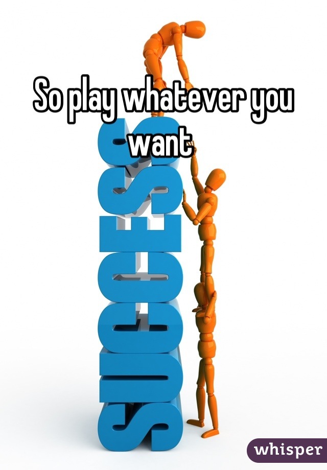 So play whatever you want 