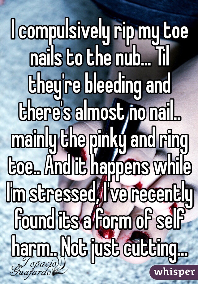 I compulsively rip my toe nails to the nub... Til they're bleeding and there's almost no nail.. mainly the pinky and ring toe.. And it happens while I'm stressed, I've recently found its a form of self harm.. Not just cutting...