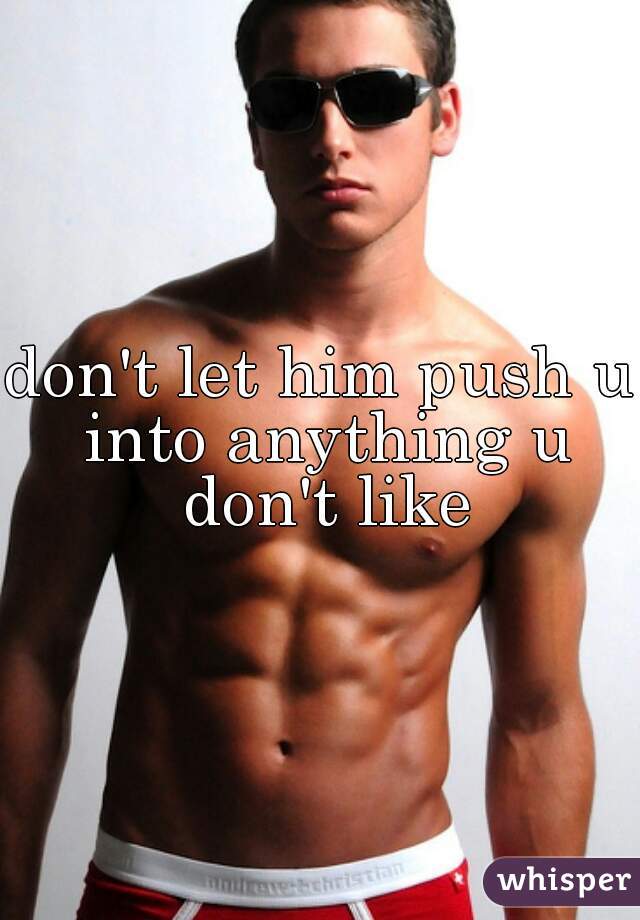 don't let him push u into anything u don't like