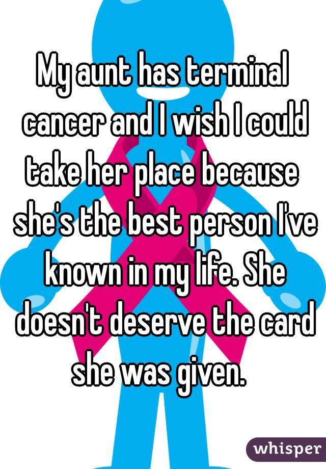 My aunt has terminal cancer and I wish I could take her place because  she's the best person I've known in my life. She doesn't deserve the card she was given.  