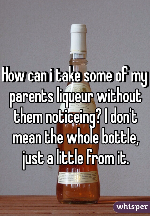 How can i take some of my parents liqueur without them noticeing? I don't mean the whole bottle, just a little from it.