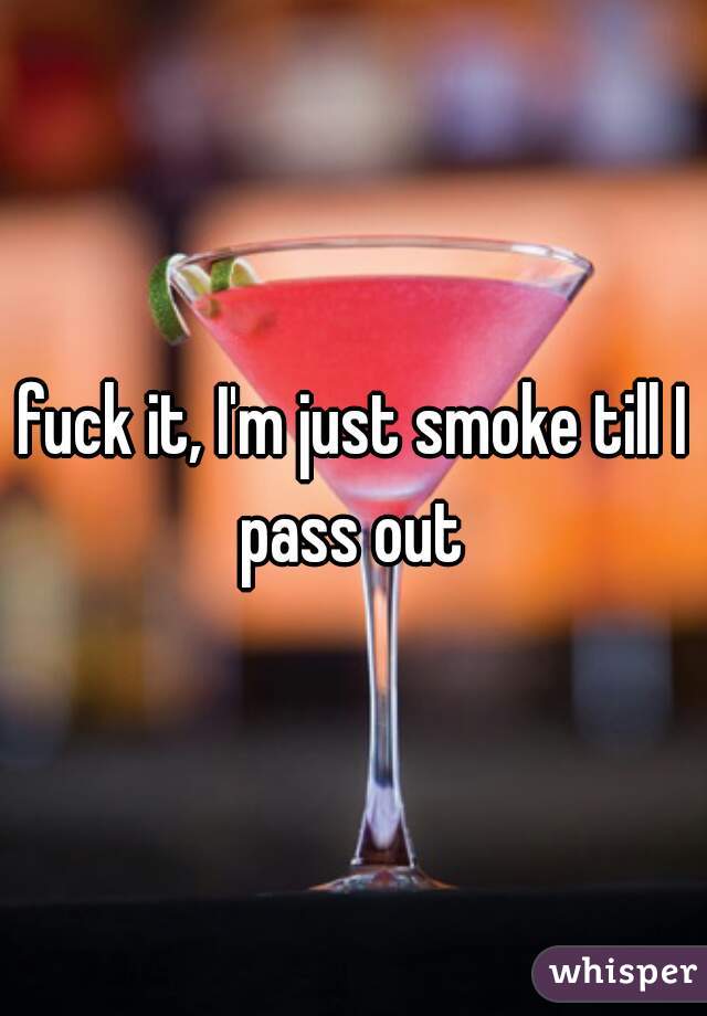 fuck it, I'm just smoke till I pass out 